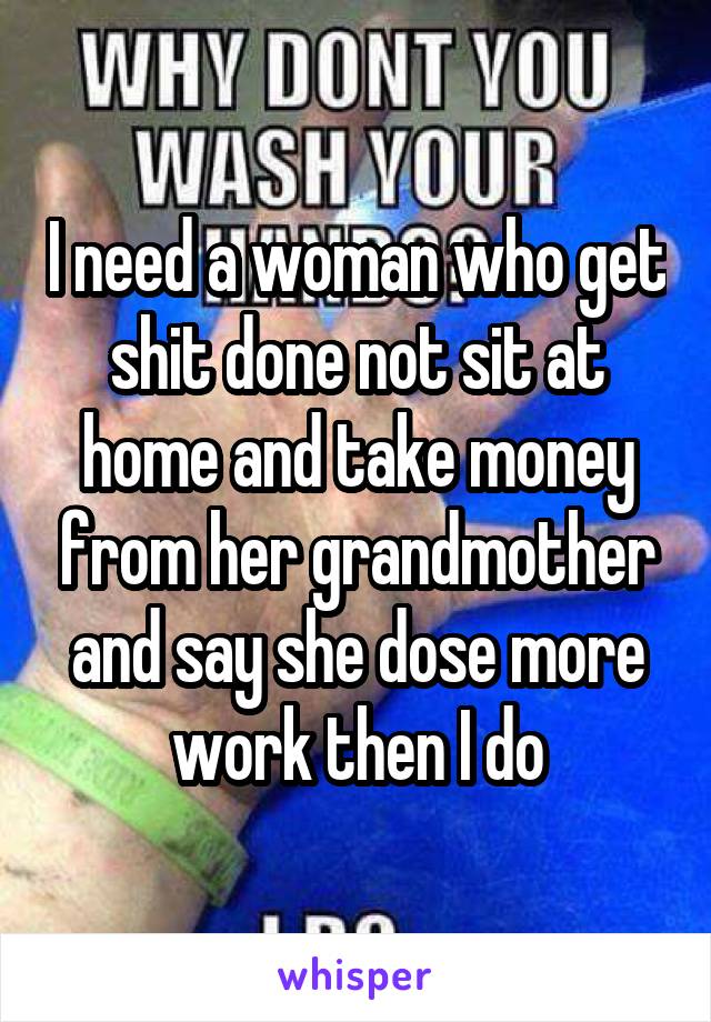 I need a woman who get shit done not sit at home and take money from her grandmother and say she dose more work then I do