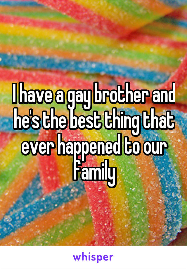 I have a gay brother and he's the best thing that ever happened to our family