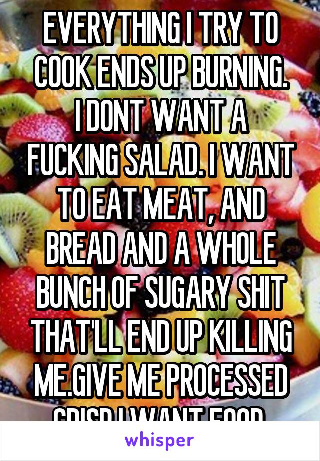 EVERYTHING I TRY TO COOK ENDS UP BURNING.
I DONT WANT A FUCKING SALAD. I WANT TO EAT MEAT, AND BREAD AND A WHOLE BUNCH OF SUGARY SHIT THAT'LL END UP KILLING ME.GIVE ME PROCESSED CRISP.I WANT FOOD.