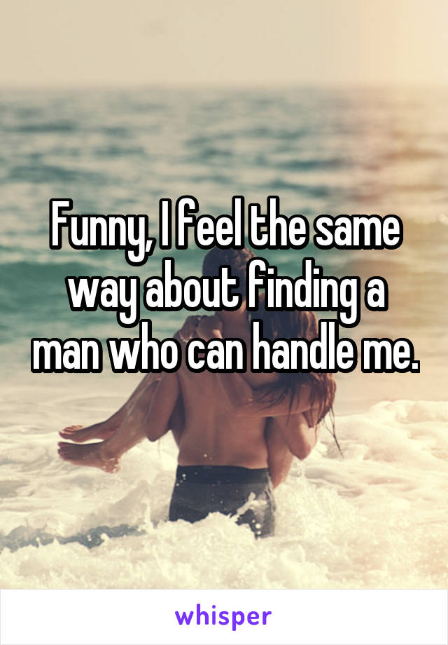 Funny, I feel the same way about finding a man who can handle me. 