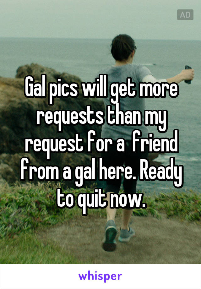 Gal pics will get more requests than my request for a  friend from a gal here. Ready to quit now.