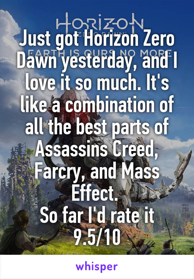 Just got Horizon Zero Dawn yesterday, and I love it so much. It's like a combination of all the best parts of Assassins Creed, Farcry, and Mass Effect. 
So far I'd rate it 9.5/10