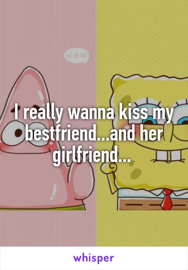 I really wanna kiss my bestfriend...and her girlfriend... 