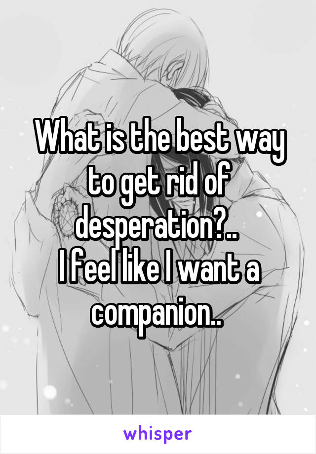 What is the best way to get rid of desperation?.. 
I feel like I want a companion.. 