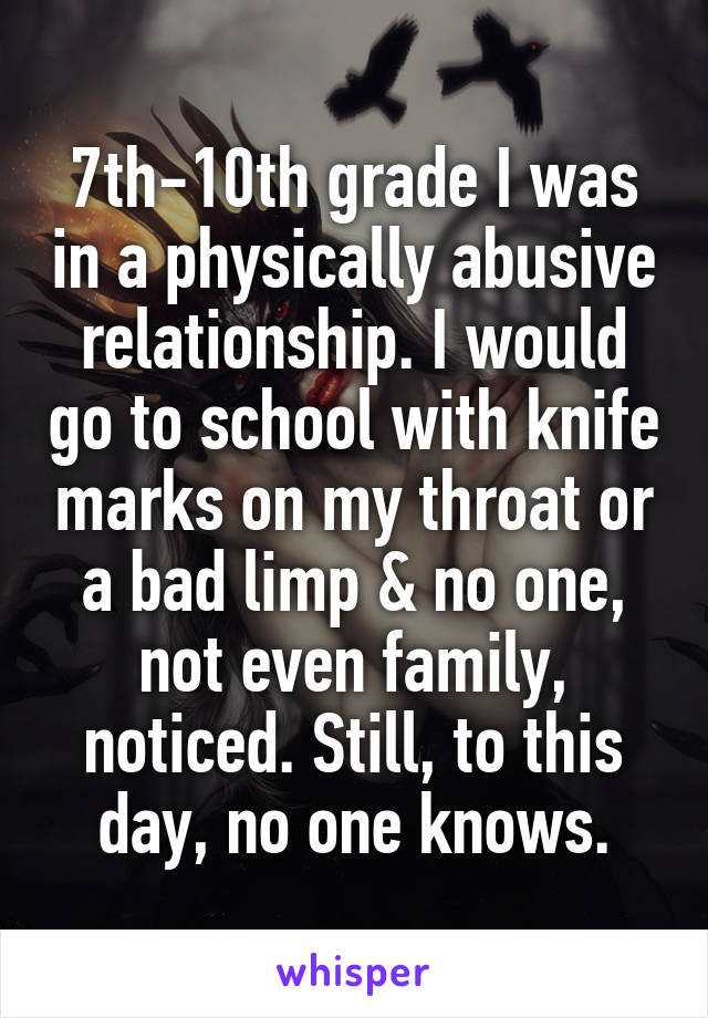 7th-10th grade I was in a physically abusive relationship. I would go to school with knife marks on my throat or a bad limp & no one, not even family, noticed. Still, to this day, no one knows.
