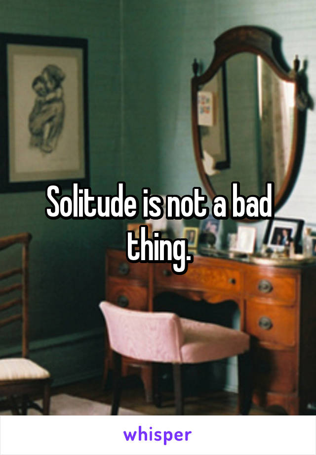 Solitude is not a bad thing.