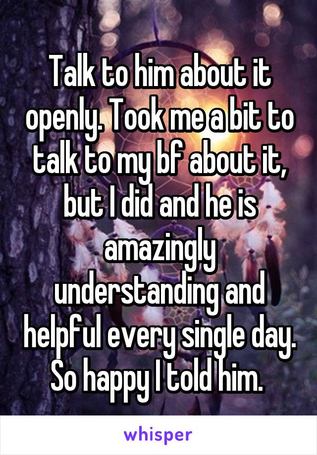 Talk to him about it openly. Took me a bit to talk to my bf about it, but I did and he is amazingly understanding and helpful every single day. So happy I told him. 