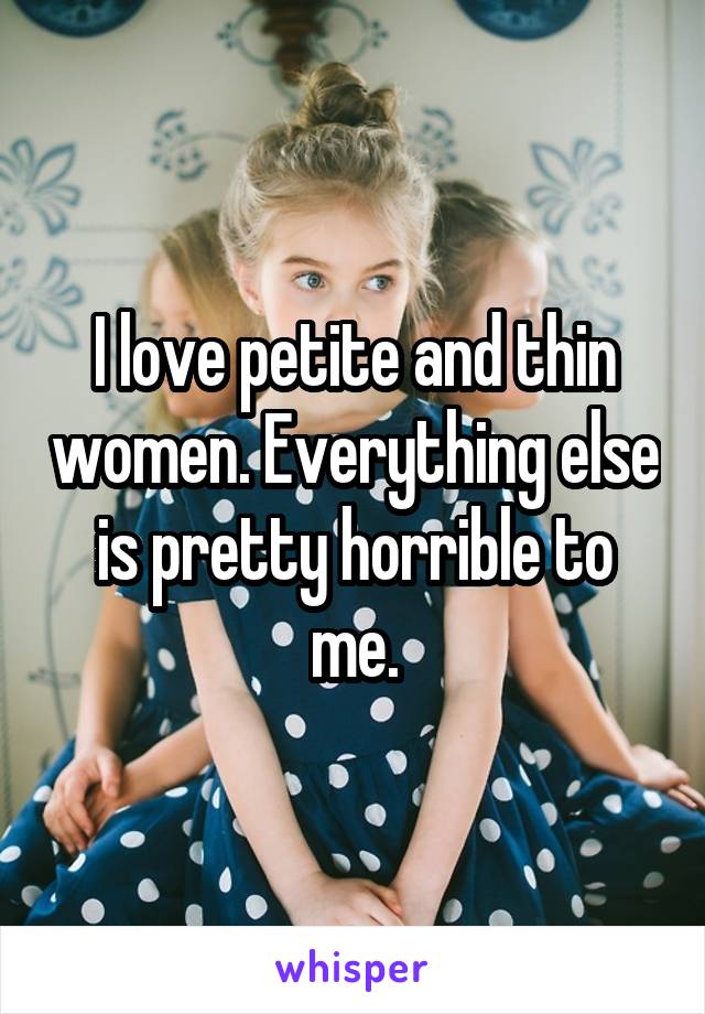 I love petite and thin women. Everything else is pretty horrible to me.