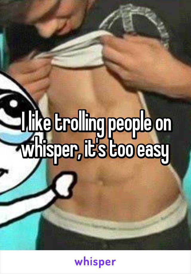 I like trolling people on whisper, it's too easy 