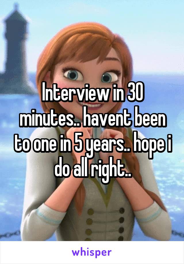 Interview in 30 minutes.. havent been to one in 5 years.. hope i do all right..