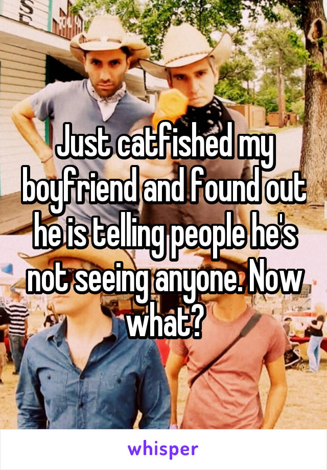 Just catfished my boyfriend and found out he is telling people he's not seeing anyone. Now what?