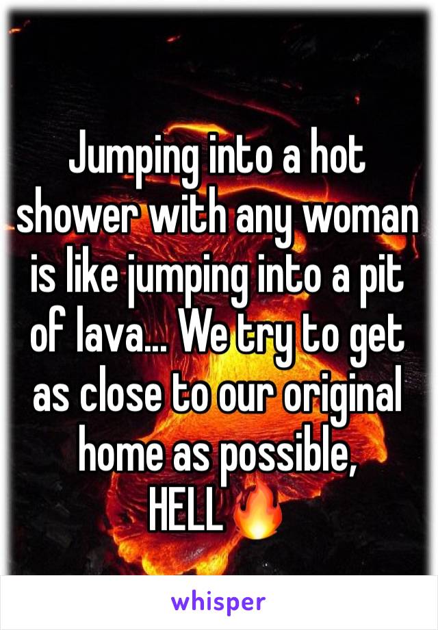 Jumping into a hot shower with any woman is like jumping into a pit of lava... We try to get as close to our original home as possible, HELL🔥