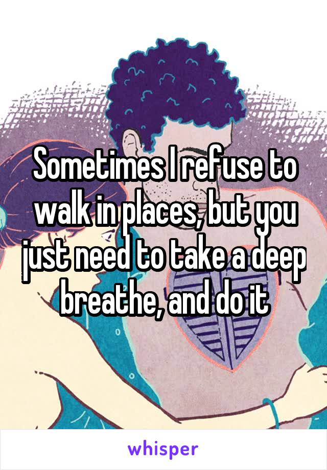 Sometimes I refuse to walk in places, but you just need to take a deep breathe, and do it