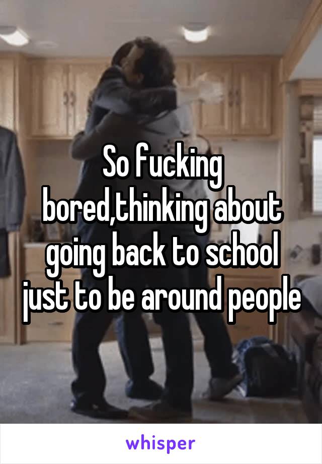 So fucking bored,thinking about going back to school just to be around people