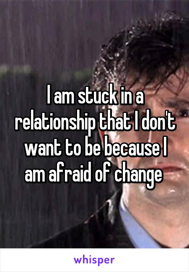 I am stuck in a relationship that I don't want to be because I am afraid of change 