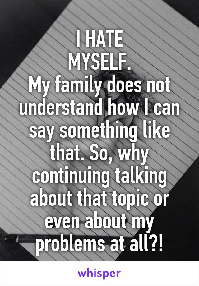 I HATE
MYSELF.
My family does not understand how I can say something like that. So, why continuing talking about that topic or even about my problems at all?!