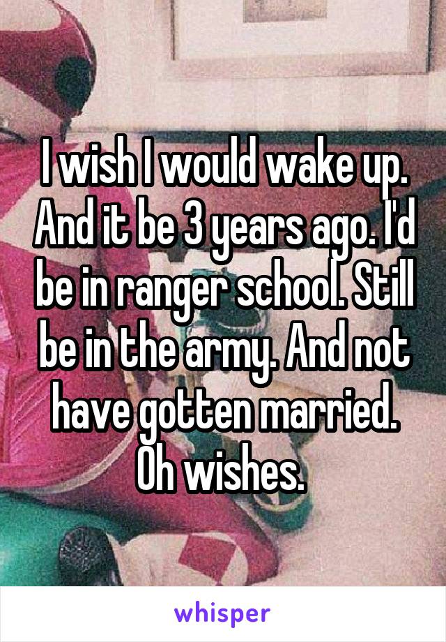 I wish I would wake up. And it be 3 years ago. I'd be in ranger school. Still be in the army. And not have gotten married. Oh wishes. 