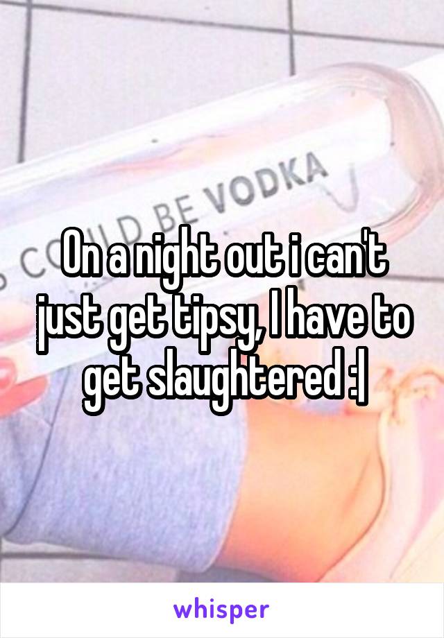 On a night out i can't just get tipsy, I have to get slaughtered :|