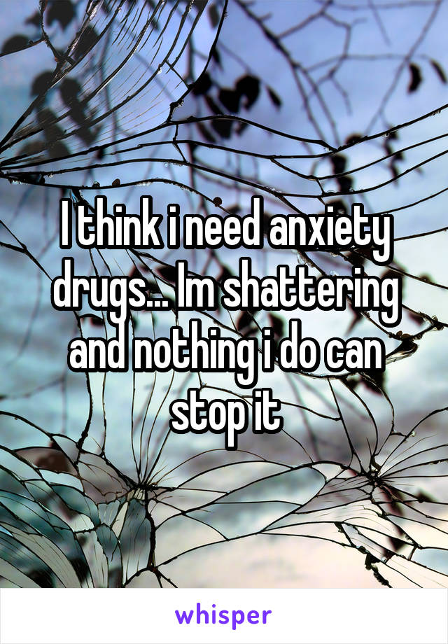 I think i need anxiety drugs... Im shattering and nothing i do can stop it