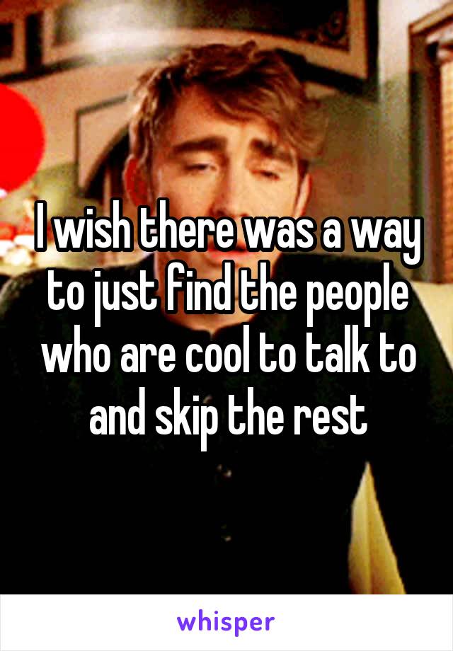I wish there was a way to just find the people who are cool to talk to and skip the rest