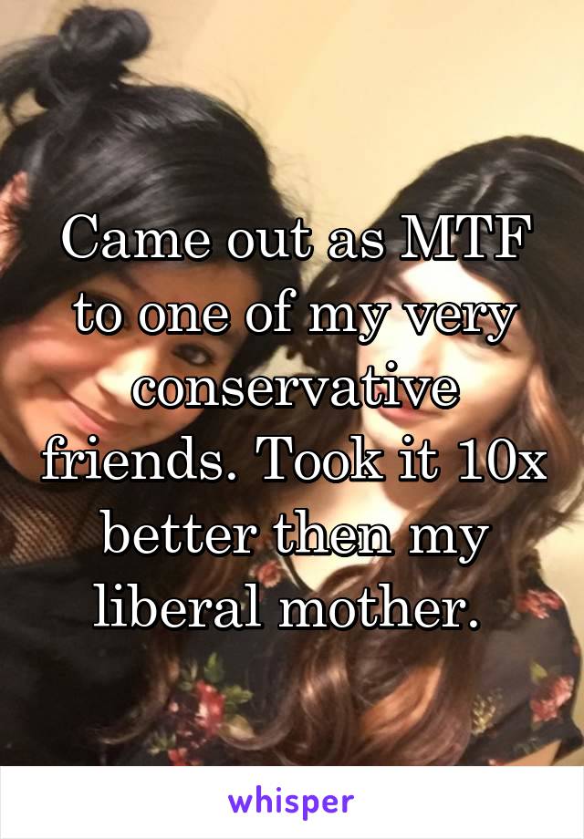 Came out as MTF to one of my very conservative friends. Took it 10x better then my liberal mother. 