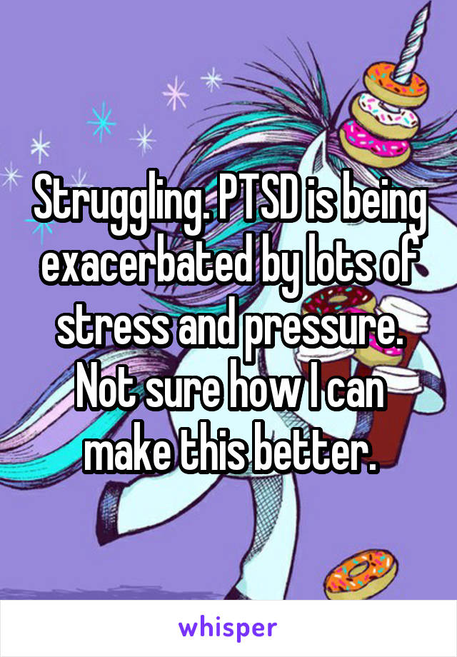 Struggling. PTSD is being exacerbated by lots of stress and pressure. Not sure how I can make this better.