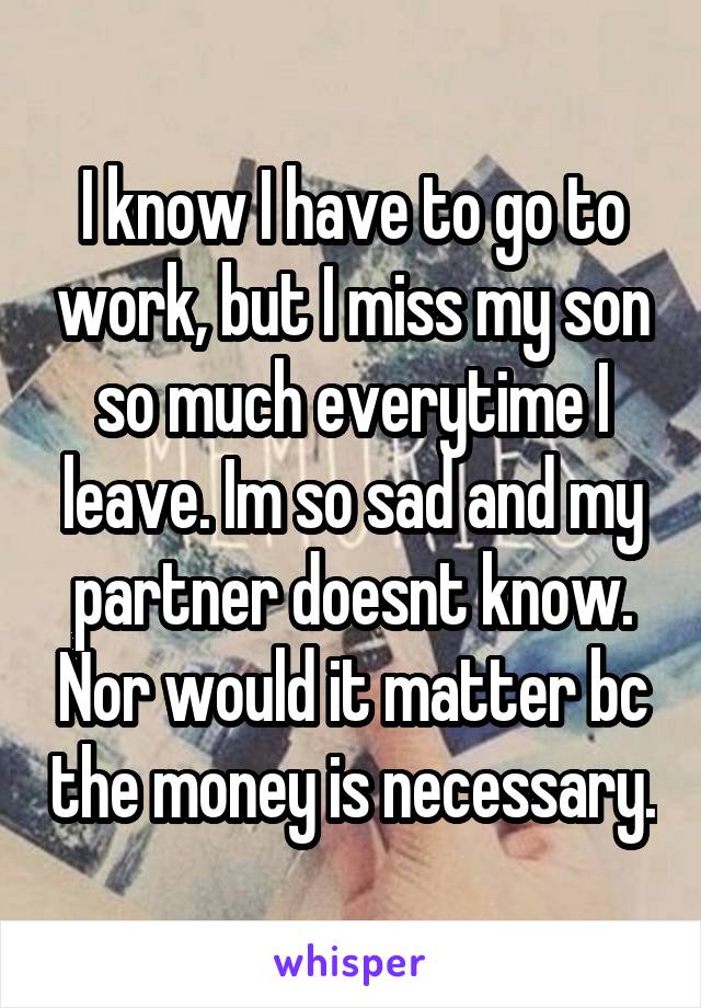 I know I have to go to work, but I miss my son so much everytime I leave. Im so sad and my partner doesnt know. Nor would it matter bc the money is necessary.