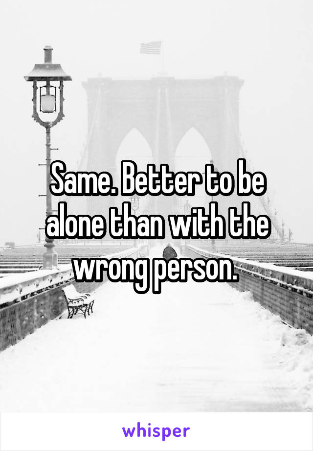 Same. Better to be alone than with the wrong person. 