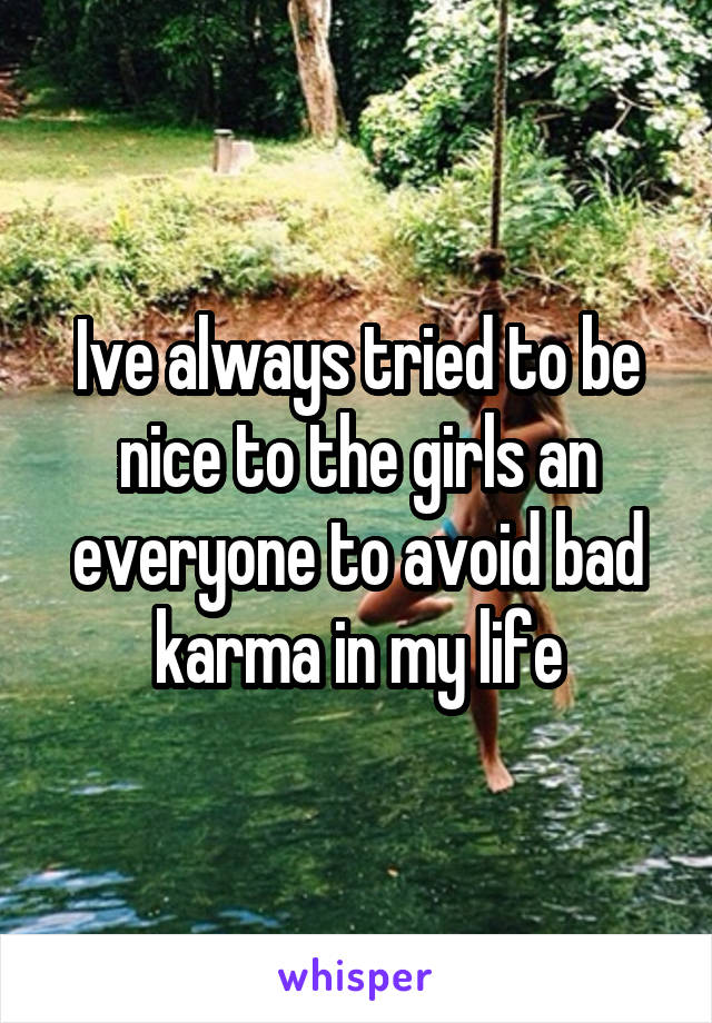 Ive always tried to be nice to the girls an everyone to avoid bad karma in my life