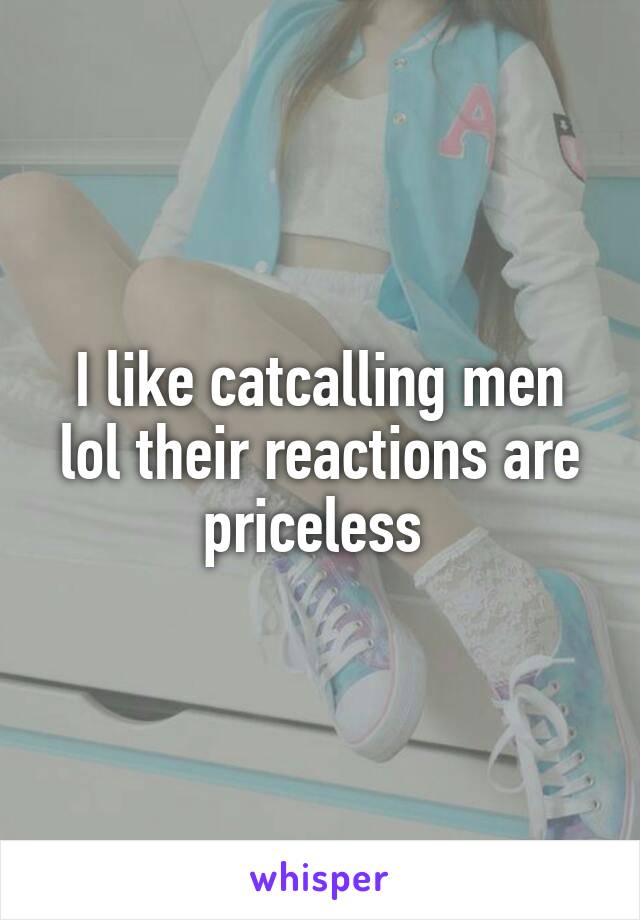 I like catcalling men lol their reactions are priceless 