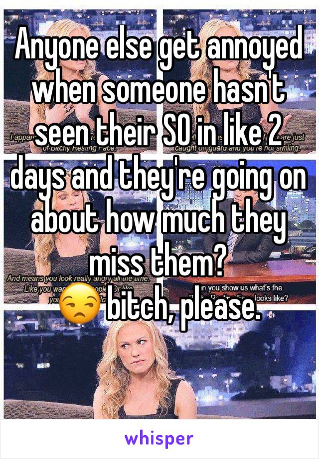 Anyone else get annoyed when someone hasn't seen their SO in like 2 days and they're going on about how much they miss them? 
😒 bitch, please. 