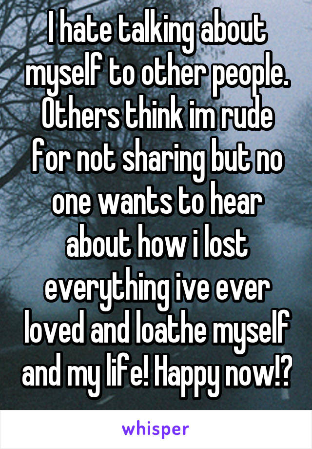 I hate talking about myself to other people. Others think im rude for not sharing but no one wants to hear about how i lost everything ive ever loved and loathe myself and my life! Happy now!? 