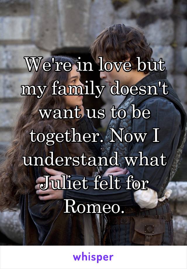 We're in love but my family doesn't want us to be together. Now I understand what Juliet felt for Romeo.