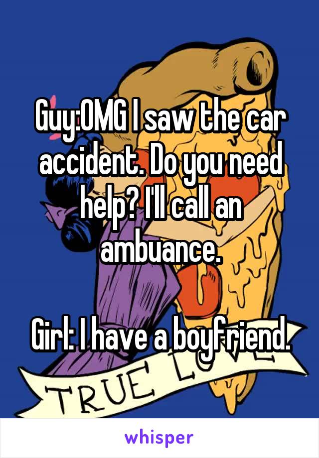 Guy:OMG I saw the car accident. Do you need help? I'll call an ambuance.

Girl: I have a boyfriend.