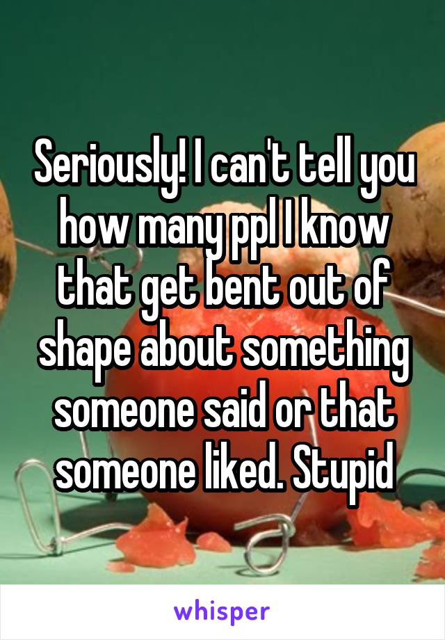 Seriously! I can't tell you how many ppl I know that get bent out of shape about something someone said or that someone liked. Stupid
