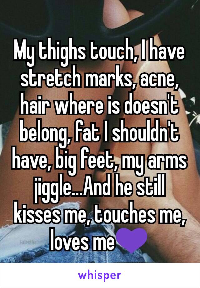 My thighs touch, I have stretch marks, acne, hair where is doesn't belong, fat I shouldn't have, big feet, my arms jiggle...And he still kisses me, touches me, loves me💜