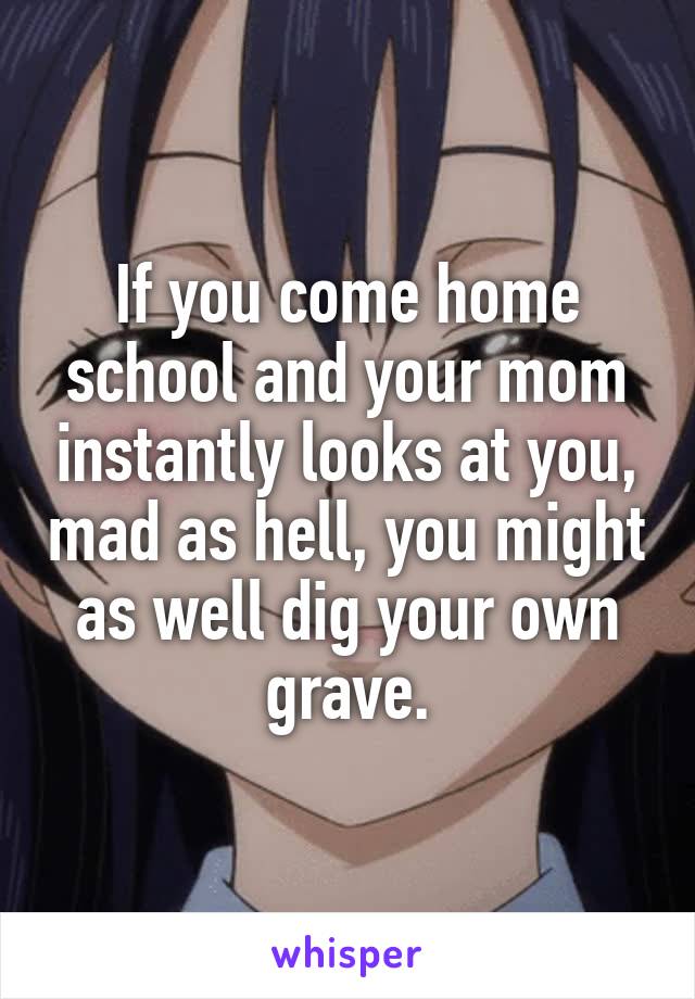 If you come home school and your mom instantly looks at you, mad as hell, you might as well dig your own grave.