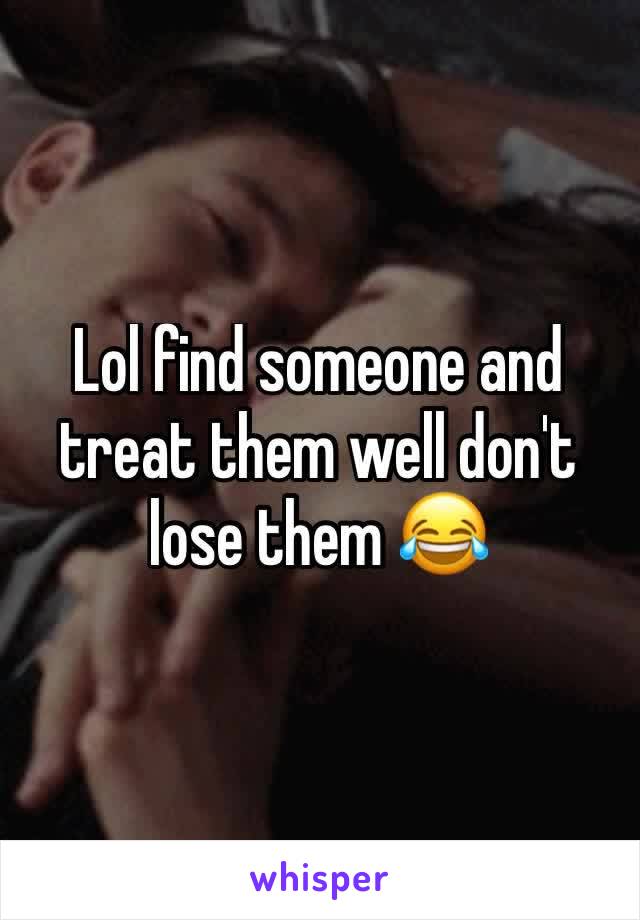 Lol find someone and treat them well don't lose them 😂