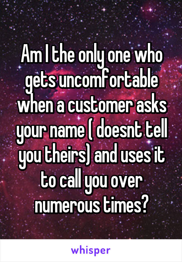 Am I the only one who gets uncomfortable when a customer asks your name ( doesnt tell you theirs) and uses it to call you over numerous times?