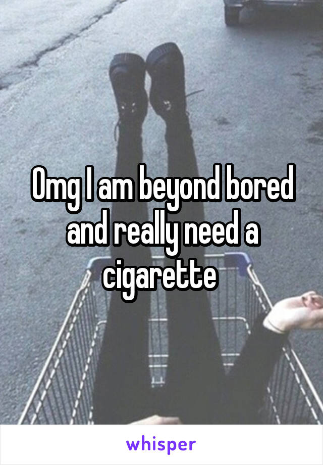 Omg I am beyond bored and really need a cigarette 