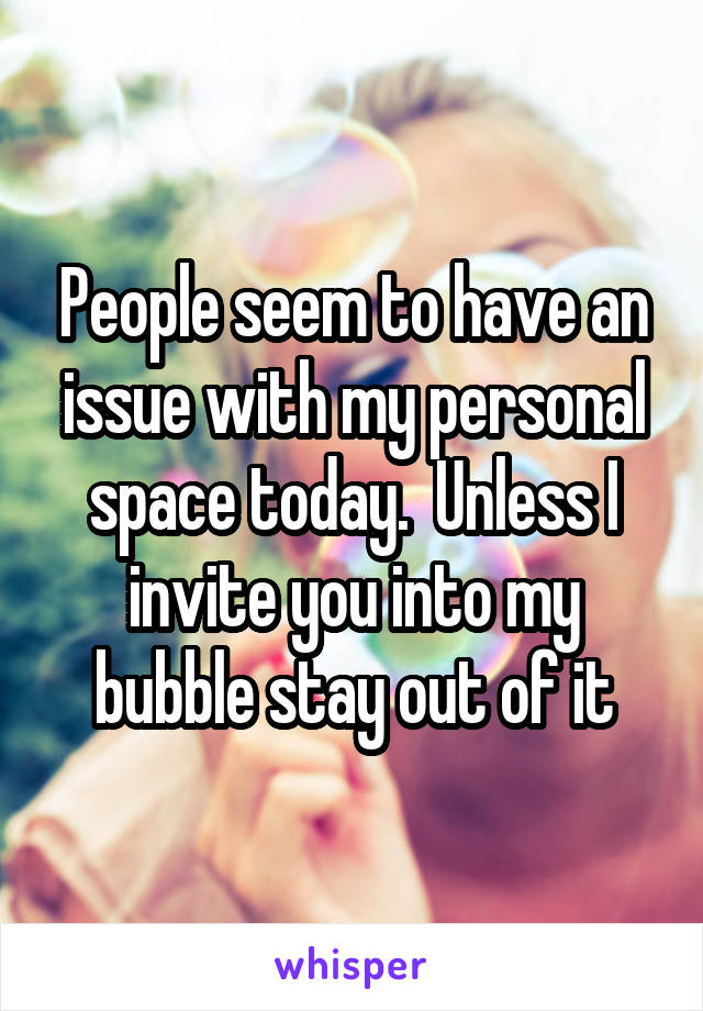 People seem to have an issue with my personal space today.  Unless I invite you into my bubble stay out of it