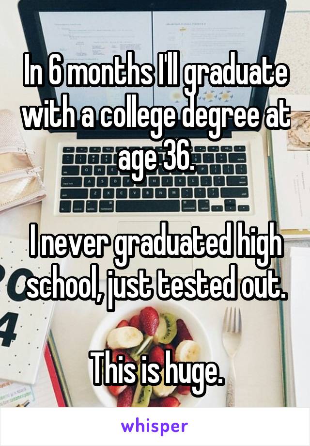 In 6 months I'll graduate with a college degree at age 36.

I never graduated high school, just tested out.

This is huge.
