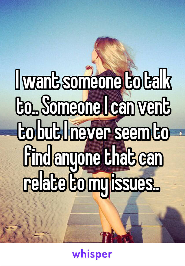 I want someone to talk to.. Someone I can vent to but I never seem to find anyone that can relate to my issues.. 