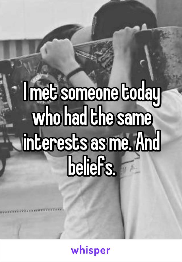 I met someone today who had the same interests as me. And beliefs.