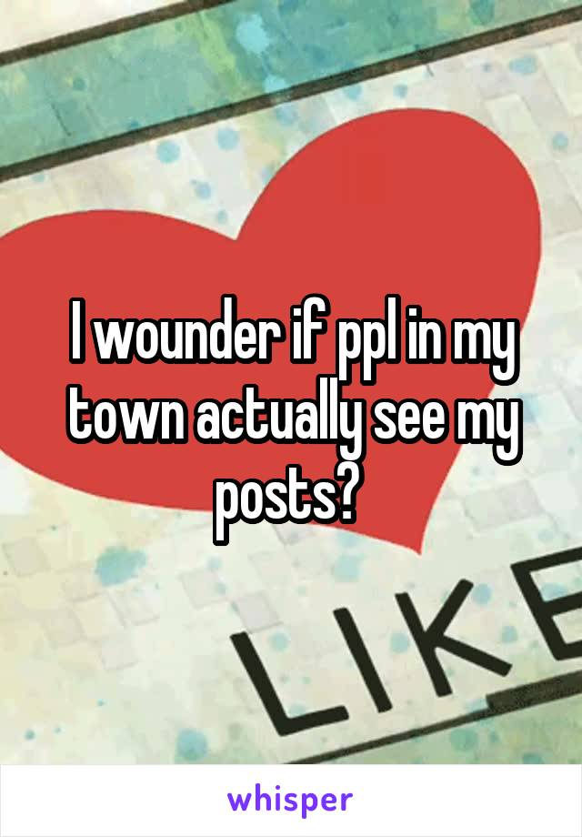 I wounder if ppl in my town actually see my posts? 