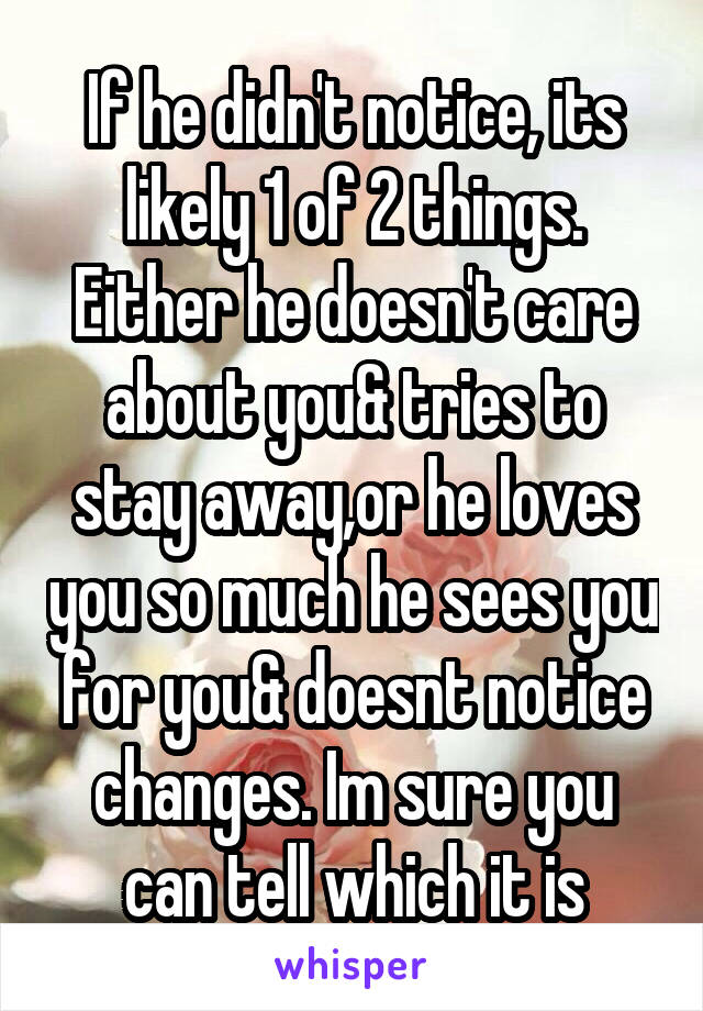 If he didn't notice, its likely 1 of 2 things. Either he doesn't care about you& tries to stay away,or he loves you so much he sees you for you& doesnt notice changes. Im sure you can tell which it is