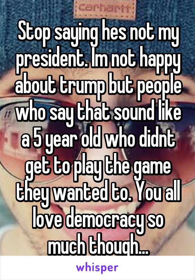 Stop saying hes not my president. Im not happy about trump but people who say that sound like a 5 year old who didnt get to play the game they wanted to. You all love democracy so much though...