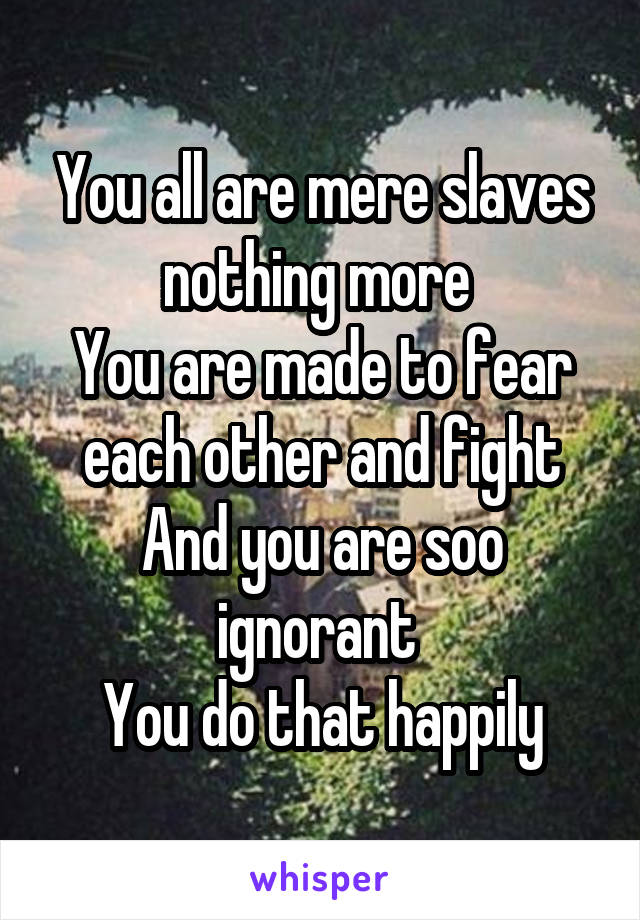 You all are mere slaves
nothing more 
You are made to fear each other and fight
And you are soo ignorant 
You do that happily