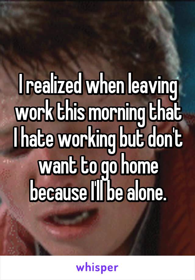 I realized when leaving work this morning that I hate working but don't want to go home because I'll be alone.