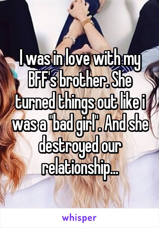 I was in love with my BFF's brother. She turned things out like i was a "bad girl". And she destroyed our relationship...